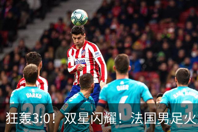 狂轰3:0！双星闪耀！法国男足火力猛，姆巴佩和登贝莱把对手打崩盘